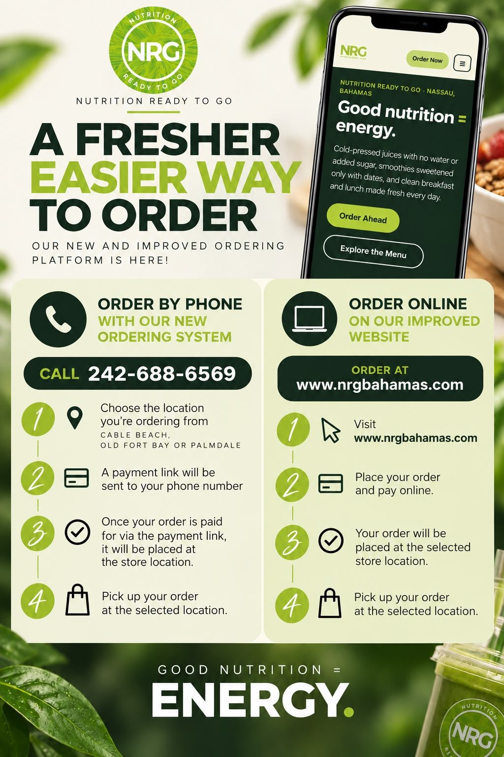 A fresher, easier way to order from NRG Nutrition Ready To Go. Our new and improved ordering platform is here. Order by phone with our new ordering system: call 242-688-6569, choose the location you are ordering from (Cable Beach, Old Fort Bay or Palmdale), a payment link will be sent to your phone number, once your order is paid it will be placed at the store, then pick up your order at the selected location. Or order online on our improved website www.nrgbahamas.com: place your order and pay online, and pick up at the selected location. Good nutrition = energy.